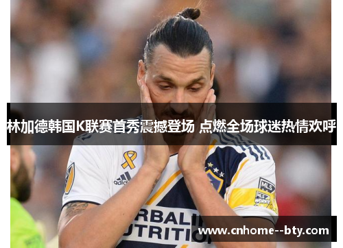 林加德韩国K联赛首秀震撼登场 点燃全场球迷热情欢呼 林加德韩国K联赛首秀震撼登场 点燃全场球迷热情欢呼