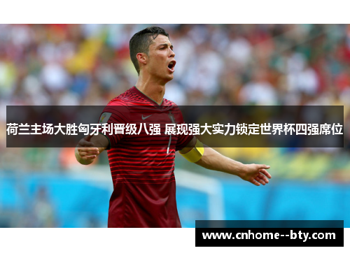 荷兰主场大胜匈牙利晋级八强 展现强大实力锁定世界杯四强席位