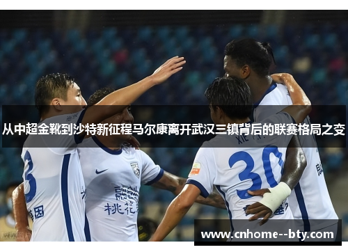 从中超金靴到沙特新征程马尔康离开武汉三镇背后的联赛格局之变