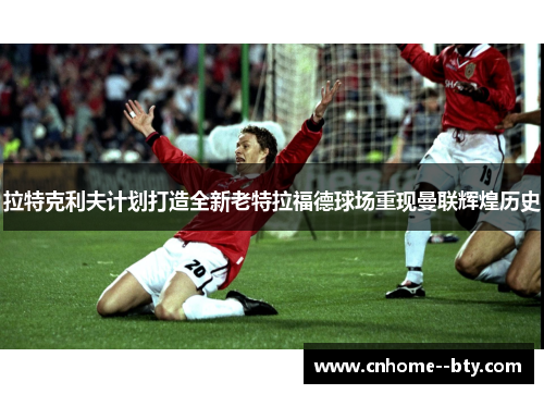 拉特克利夫计划打造全新老特拉福德球场重现曼联辉煌历史 拉特克利夫计划打造全新老特拉福德球场重现曼联辉煌历史