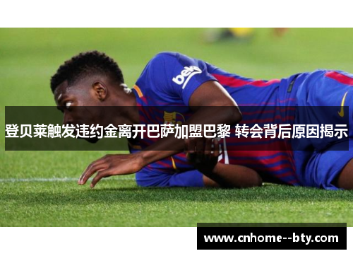 登贝莱触发违约金离开巴萨加盟巴黎 转会背后原因揭示 登贝莱触发违约金离开巴萨加盟巴黎 转会背后原因揭示